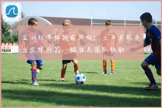 亚洲杯男排战前风向：土耳其队亮出发球利器，瞄准美国队软肋