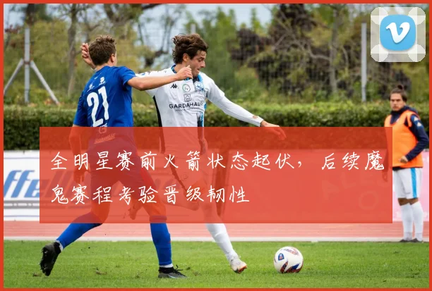 全明星赛前火箭状态起伏，后续魔鬼赛程考验晋级韧性