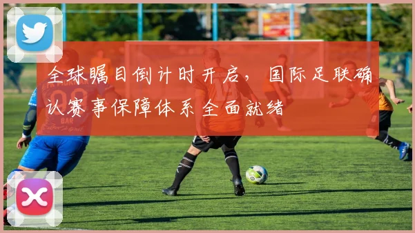 全球瞩目倒计时开启，国际足联确认赛事保障体系全面就绪