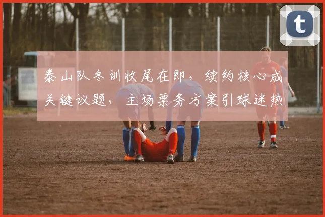 泰山队冬训收尾在即，续约核心成关键议题，主场票务方案引球迷热议