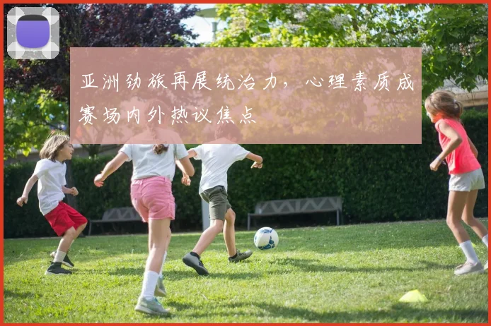 亚洲劲旅再展统治力，心理素质成赛场内外热议焦点