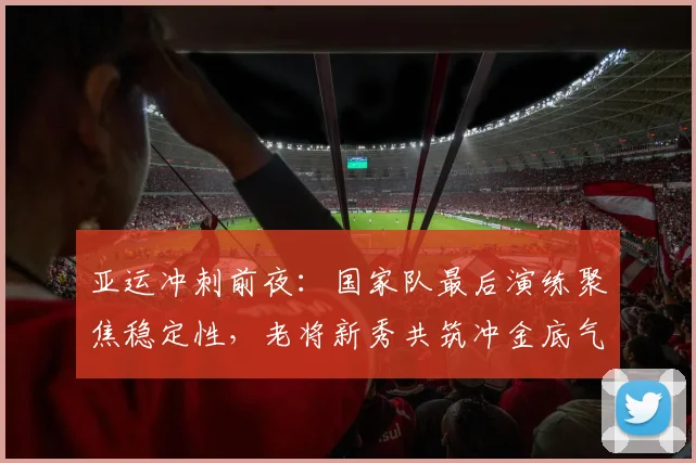 亚运冲刺前夜：国家队最后演练聚焦稳定性，老将新秀共筑冲金底气