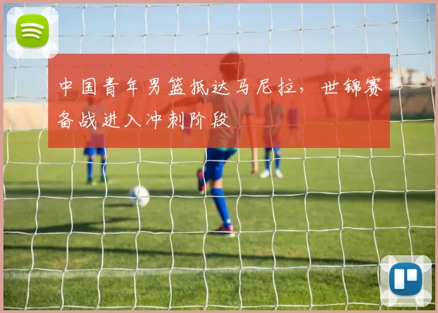 中国青年男篮抵达马尼拉，世锦赛备战进入冲刺阶段
