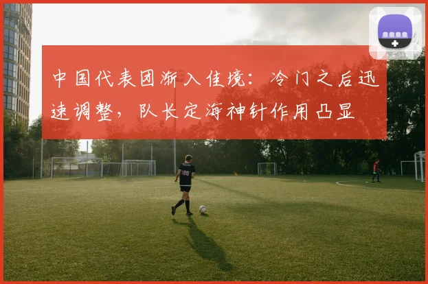 中国代表团渐入佳境：冷门之后迅速调整，队长定海神针作用凸显