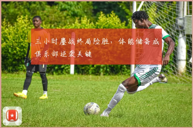 三小时鏖战终局险胜，体能储备成俱乐部逆袭关键