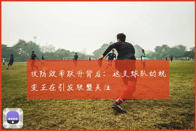 攻防效率跃升背后：这支球队的蜕变正在引发联盟关注