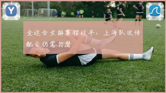 全运会女排赛程过半，上海队攻传配合仍需打磨