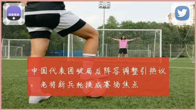 中国代表团破局后阵容调整引热议，老将新兵轮换成赛场焦点