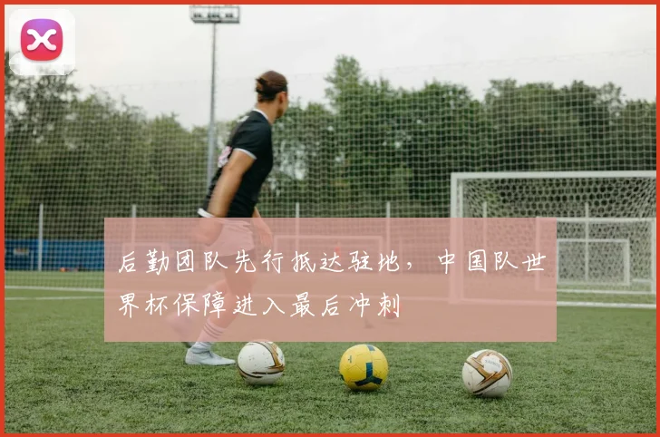 后勤团队先行抵达驻地，中国队世界杯保障进入最后冲刺