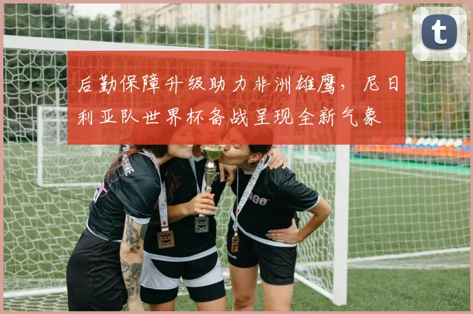 后勤保障升级助力非洲雄鹰，尼日利亚队世界杯备战呈现全新气象