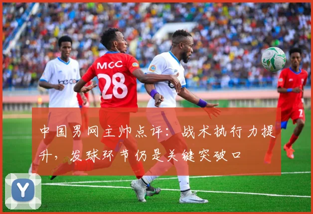 中国男网主帅点评：战术执行力提升，发球环节仍是关键突破口