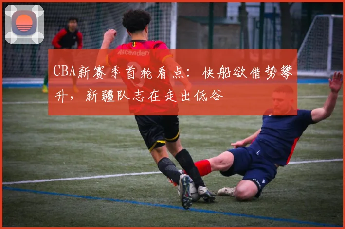 CBA新赛季首轮看点：快船欲借势攀升，新疆队志在走出低谷