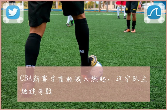 CBA新赛季首轮战火燃起，辽宁队主场迎考验