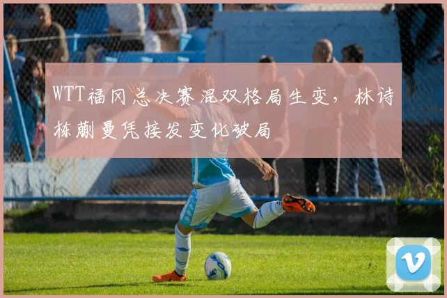 WTT福冈总决赛混双格局生变，林诗栋蒯曼凭接发变化破局