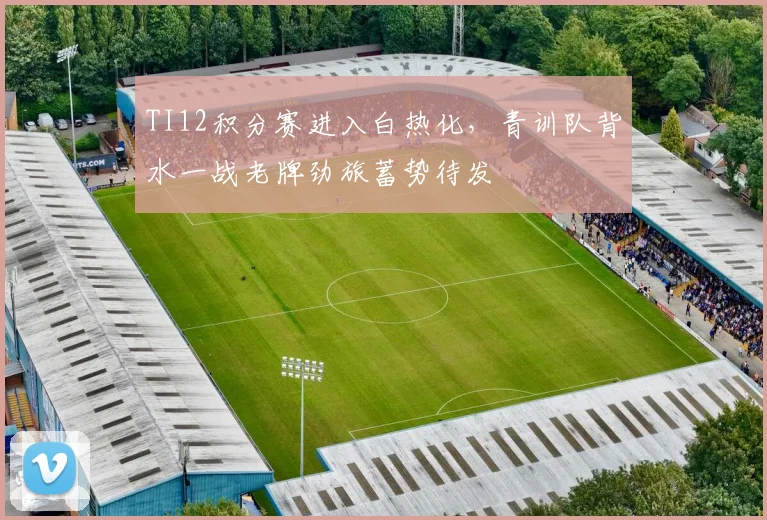 TI12积分赛进入白热化，青训队背水一战老牌劲旅蓄势待发