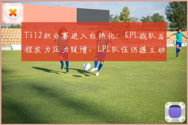 Ti12积分赛进入白热化：KPL战队后程发力压力陡增，LPL队伍仍握主动权