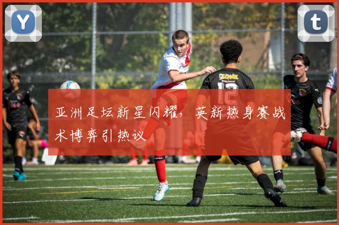 亚洲足坛新星闪耀，英新热身赛战术博弈引热议