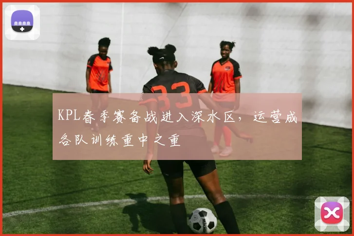 KPL春季赛备战进入深水区，运营成各队训练重中之重
