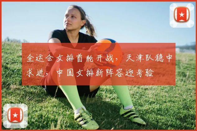 全运会女排首轮开战，天津队稳中求进，中国女排新阵容迎考验