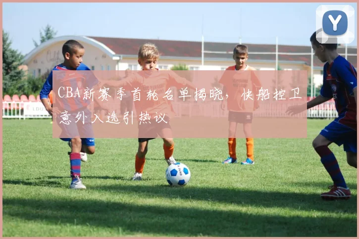 CBA新赛季首轮名单揭晓，快船控卫意外入选引热议