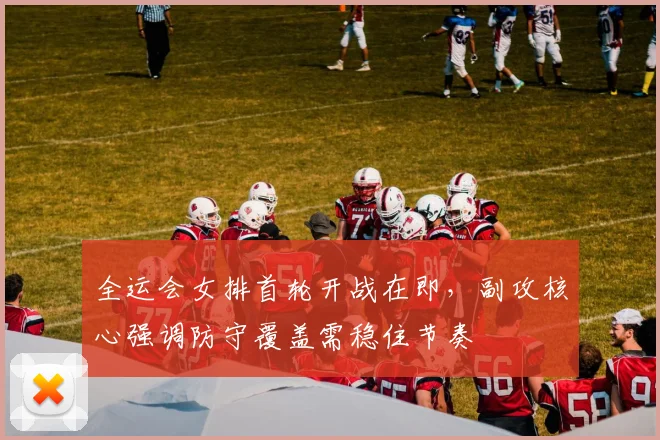 全运会女排首轮开战在即，副攻核心强调防守覆盖需稳住节奏