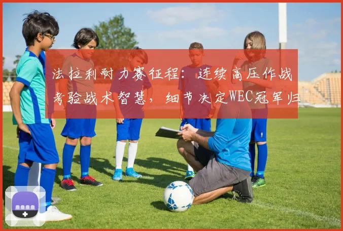 法拉利耐力赛征程：连续高压作战考验战术智慧，细节决定WEC冠军归属