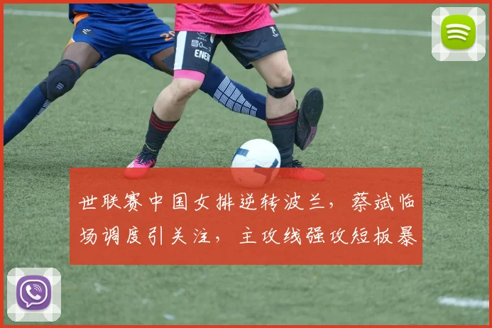 世联赛中国女排逆转波兰，蔡斌临场调度引关注，主攻线强攻短板暴露
