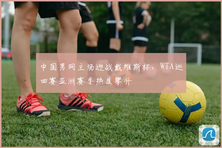 中国男网主场迎战戴维斯杯，WTA巡回赛亚洲赛季热度攀升